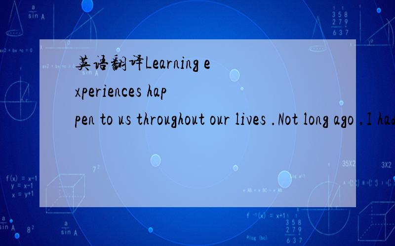 英语翻译Learning experiences happen to us throughout our lives .Not long ago ,I had one that I would like to share with you .I was going to Marblehead with my sailboat team .The team was racing down the highway at 85 mph when we realized we were