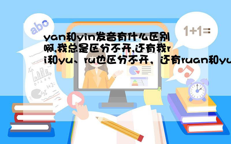 yan和yin发音有什么区别啊,我总是区分不开,还有我ri和yu、ru也区分不开，还有ruan和yuan、ran我觉得也没区别啊，兄弟姐妹们救救我吧，给点意见啊，话都说不好