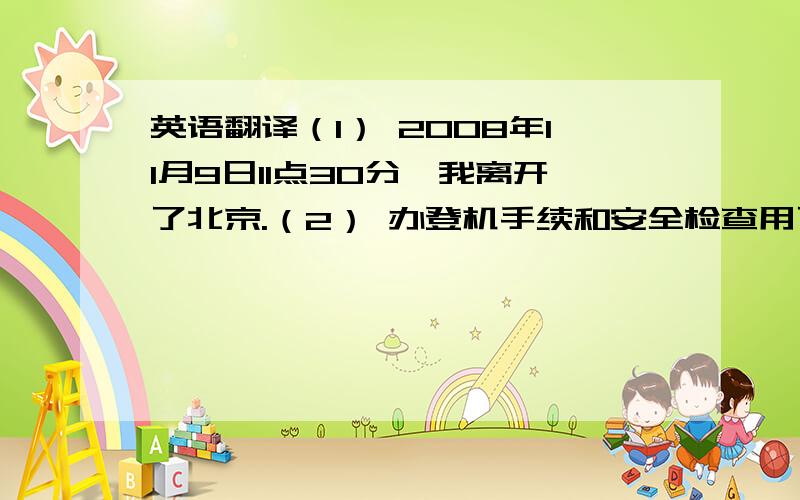 英语翻译（1） 2008年11月9日11点30分,我离开了北京.（2） 办登机手续和安全检查用了不到30分钟.（3） 出机场后,我坐了30几分钟出租车到达旅馆.下午2：30以前,我已办好了入住手续.