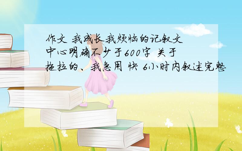 作文 我成长我烦恼的记叙文 中心明确不少于600字 关于拖拉的、我急用 快 6小时内叙述完整