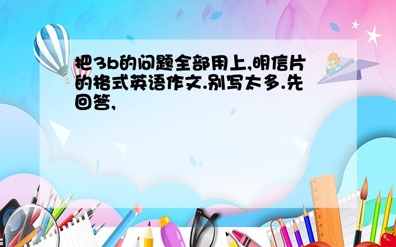 把3b的问题全部用上,明信片的格式英语作文.别写太多.先回答,