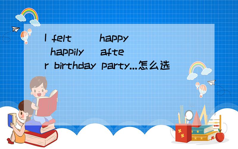 I felt ＿(happy happily) after birthday party...怎么选