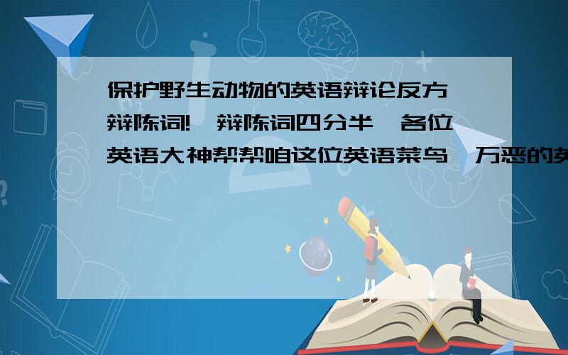 保护野生动物的英语辩论反方一辩陈词!一辩陈词四分半,各位英语大神帮帮咱这位英语菜鸟,万恶的英语老师啊!一辩陈词讲90秒左右,打错了