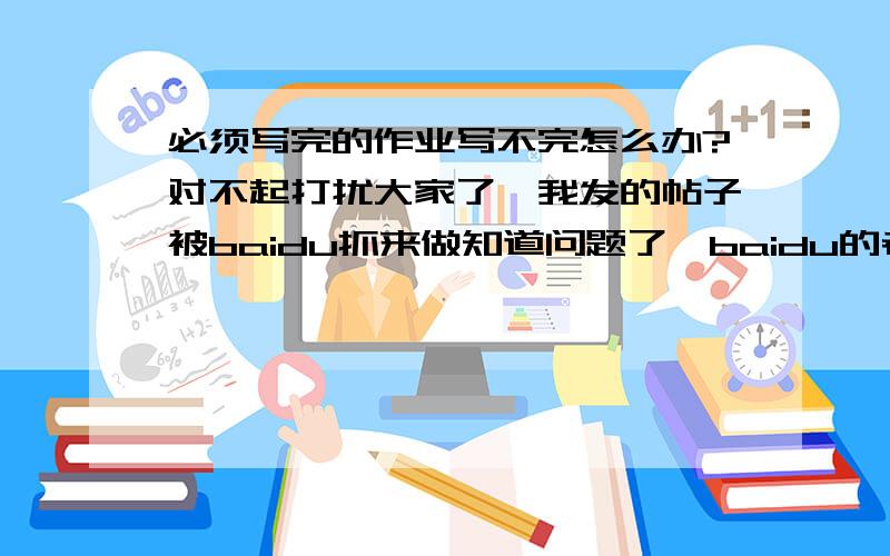 必须写完的作业写不完怎么办?对不起打扰大家了,我发的帖子被baidu抓来做知道问题了,baidu的老把戏,我又忘记了.把分给第一个回答者了.