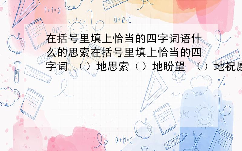 在括号里填上恰当的四字词语什么的思索在括号里填上恰当的四字词 （）地思索（）地盼望 （）地祝愿