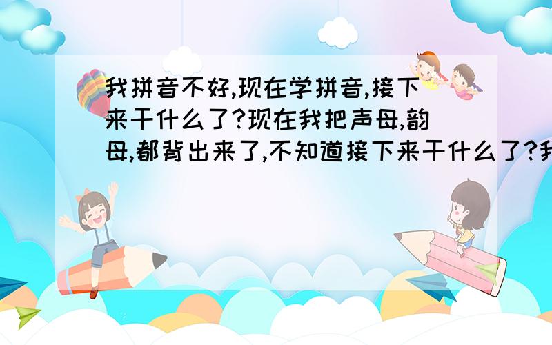 我拼音不好,现在学拼音,接下来干什么了?现在我把声母,韵母,都背出来了,不知道接下来干什么了?我现在只想早点学会,谁来教教我