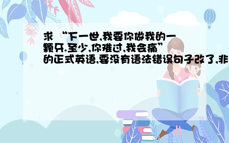 求 “下一世,我要你做我的一颗牙.至少,你难过,我会痛”的正式英语,要没有语法错误句子改了,非原版原版英语 The next gerneration I want to be your tooth,at least,I am sad,you also hurts.那现在改了意思，