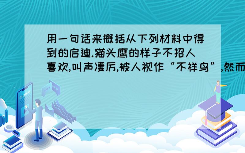 用一句话来概括从下列材料中得到的启迪.猫头鹰的样子不招人喜欢,叫声凄厉,被人视作“不祥鸟”,然而它是益鸟；蝴蝶艳丽多姿,翩翩起舞,招人喜欢,然而它是害虫.