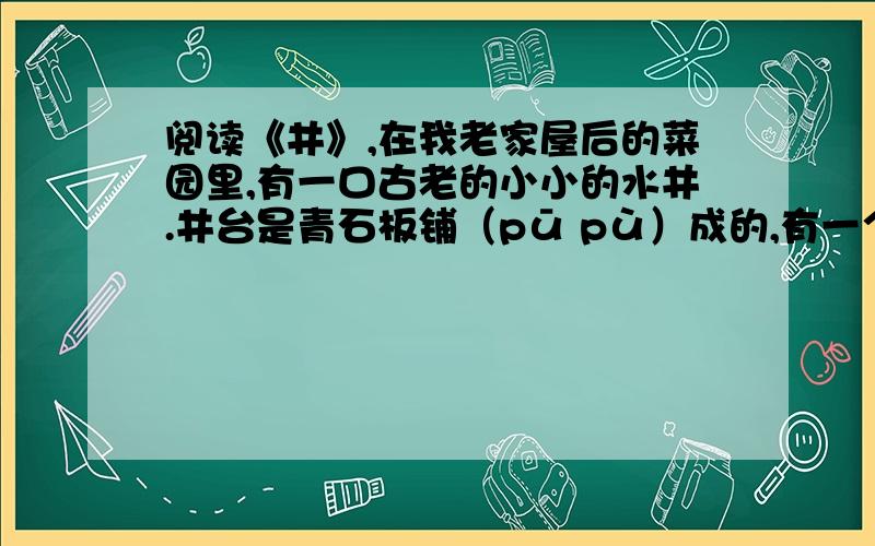 阅读《井》,在我老家屋后的菜园里,有一口古老的小小的水井.井台是青石板铺（pū pù）成的,有一个微微的坡度.井圈是一整块石头凿（zuó záo）成的,里口圆,外面则是八角形.这口井是什么时