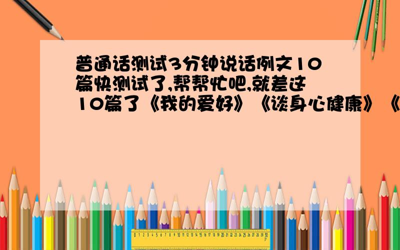 普通话测试3分钟说话例文10篇快测试了,帮帮忙吧,就差这10篇了《我的爱好》《谈身心健康》《谈全民健身》《说打假》《奥运畅想》《漫谈城市交通》《漫谈理想》《沙尘暴的警示》《谈谈