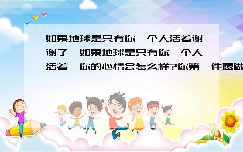 如果地球是只有你一个人活着谢谢了,如果地球是只有你一个人活着,你的心情会怎么样?你第一件想做的事是什么?