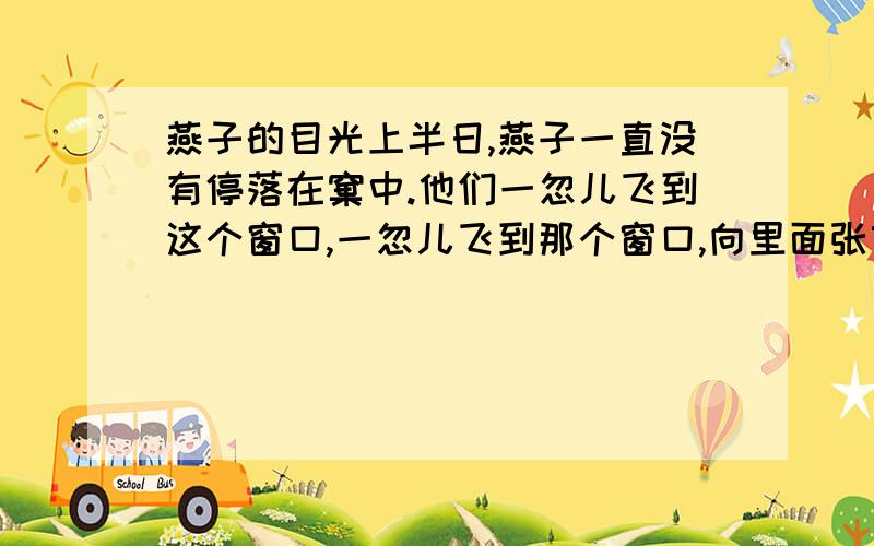 燕子的目光上半日,燕子一直没有停落在窠中.他们一忽儿飞到这个窗口,一忽儿飞到那个窗口,向里面张望着,看到我时,便立即飞去了.傍晚,他们由另一只燕子陪伴着飞回来了.从神态上可以看出,