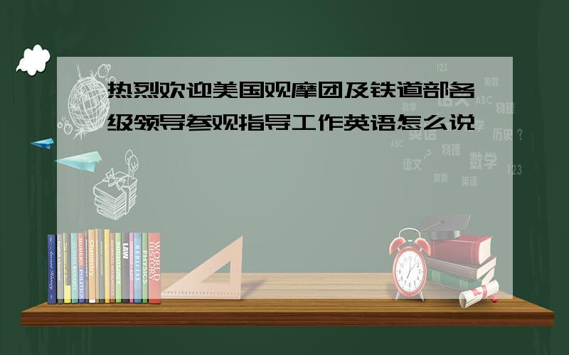 热烈欢迎美国观摩团及铁道部各级领导参观指导工作英语怎么说