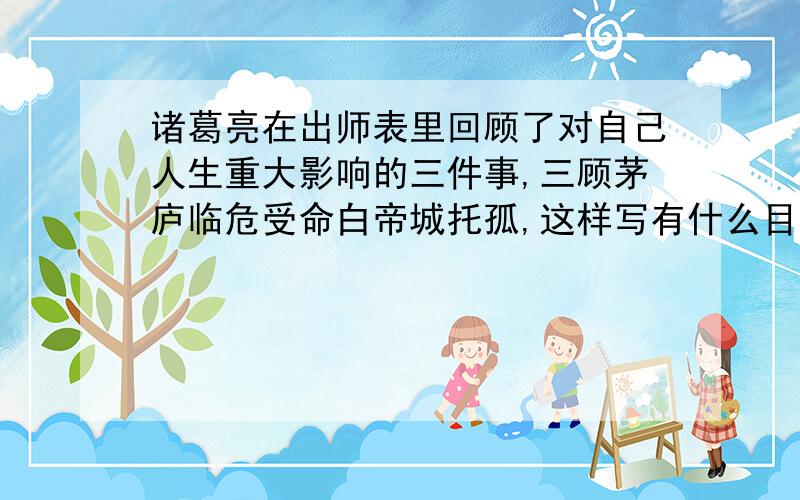 诸葛亮在出师表里回顾了对自己人生重大影响的三件事,三顾茅庐临危受命白帝城托孤,这样写有什么目的.?.别简单的说,复制也可以