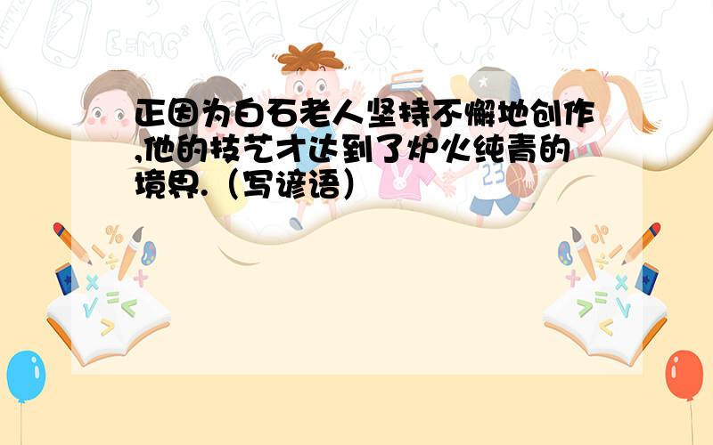 正因为白石老人坚持不懈地创作,他的技艺才达到了炉火纯青的境界.（写谚语）