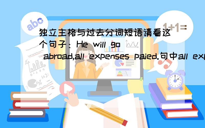 独立主格与过去分词短语请看这个句子：He will go abroad,all expenses paied.句中all expenses 和pay之间是动宾关系,所以pay用过去分词表被,有自己的主格,视为独立主格.那么,all expenses和he之间也是被动