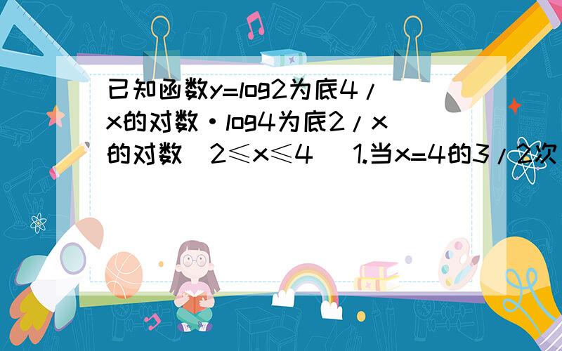 已知函数y=log2为底4/x的对数·log4为底2/x的对数（2≤x≤4） 1.当x=4的3/2次方时求y的值 2.求函数的值域