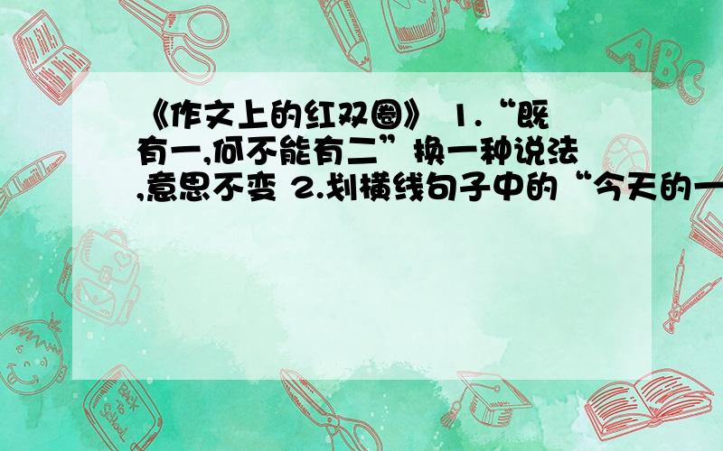 《作文上的红双圈》 1.“既有一,何不能有二”换一种说法,意思不变 2.划横线句子中的“今天的一切”主要是指（）,（）从这句话中我体会到（）附：划横线句子：没有当年作文上的九十八