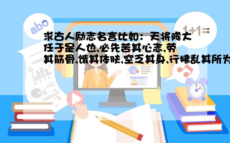 求古人励志名言比如：天将降大任于是人也,必先苦其心志,劳其筋骨,饿其体肤,空乏其身,行拂乱其所为,所以动心忍性,曾益其所不能.