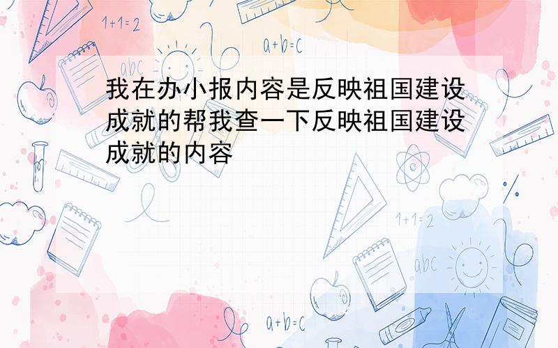 我在办小报内容是反映祖国建设成就的帮我查一下反映祖国建设成就的内容