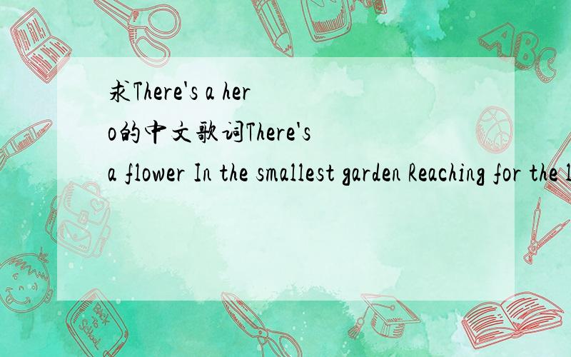 求There's a hero的中文歌词There's a flower In the smallest garden Reaching for the light There's a candle In the darkest corner Conquering the night There is amazing strength And a willing hand There are victories That you've never planned Ther