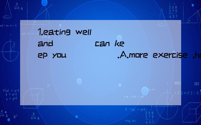 1.eating well and ____can keep you _____.A.more exercise ,healthy.B.exercising more ,healthC.exercising more ,healthy.D.more exercise ,healthWhat do you think of this movie after you saw it I think it is the most interesting movie __ i have __ seen.A