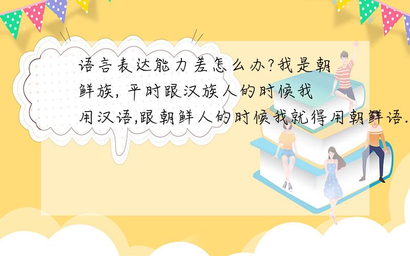 语言表达能力差怎么办?我是朝鲜族, 平时跟汉族人的时候我用汉语,跟朝鲜人的时候我就得用朝鲜语.所以这两国语言浑的都不杂好了,汉语最起码在国内用的多一些,所以汉语比起朝鲜语来说好