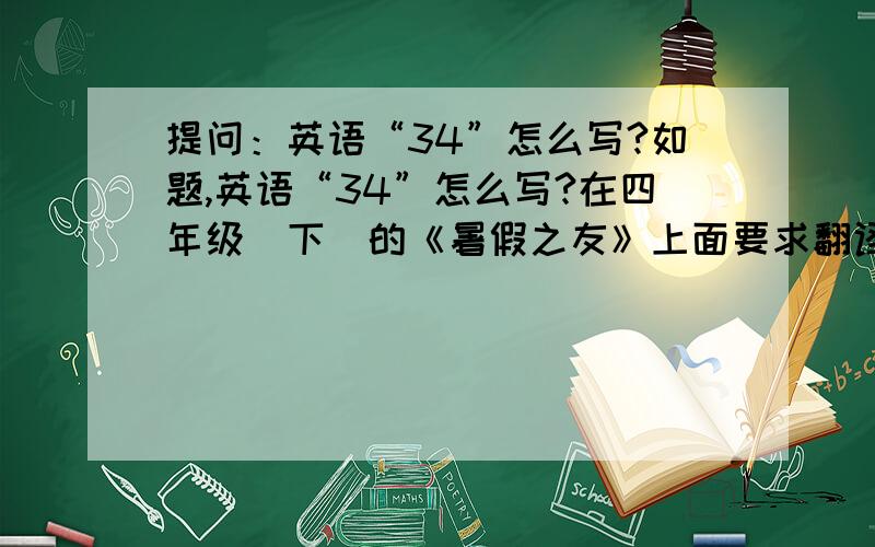 提问：英语“34”怎么写?如题,英语“34”怎么写?在四年级（下）的《暑假之友》上面要求翻译“34”的英语.不过,请大家多多关照,因为.只有7天啦!