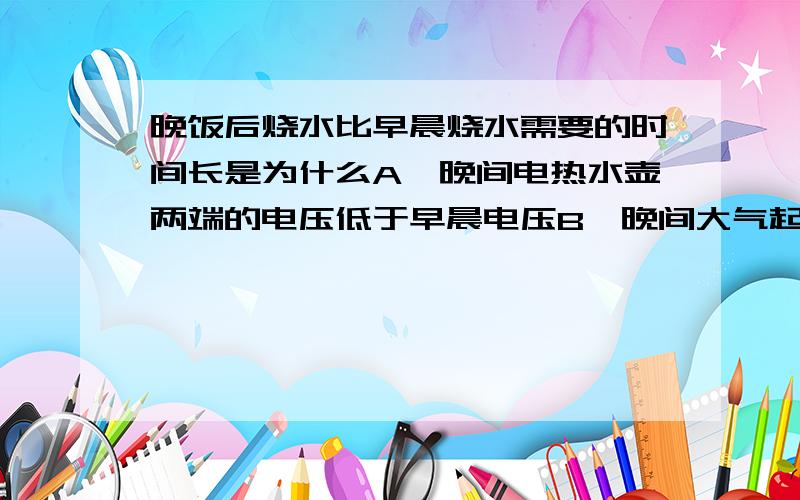 晚饭后烧水比早晨烧水需要的时间长是为什么A、晚间电热水壶两端的电压低于早晨电压B、晚间大气起压升高,谁的沸点升高C、晚间温度比早晨高D、晚间烧水热量散失比早晨多