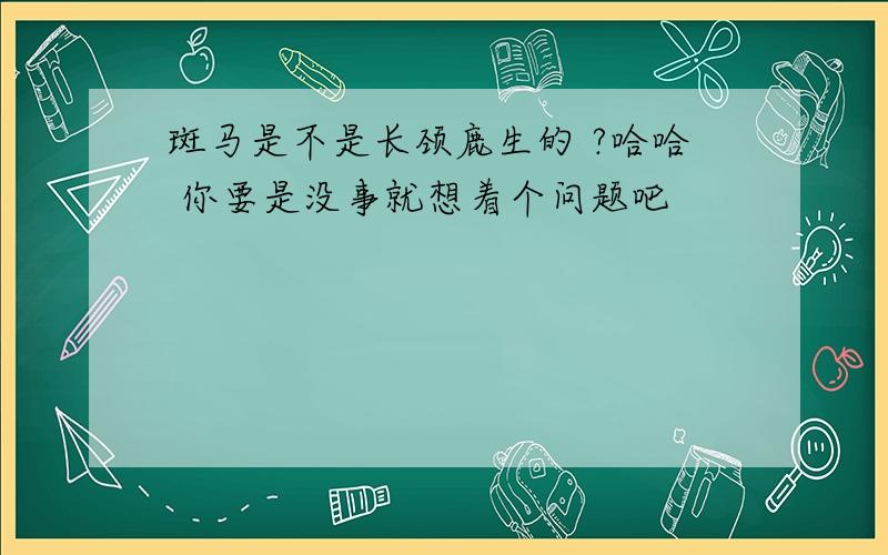 斑马是不是长颈鹿生的 ?哈哈 你要是没事就想着个问题吧