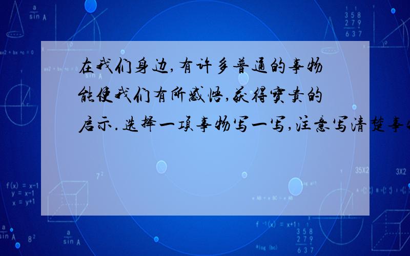 在我们身边,有许多普通的事物能使我们有所感悟,获得宝贵的启示.选择一项事物写一写,注意写清楚事物的特点和你获得的感悟.题目自拟.