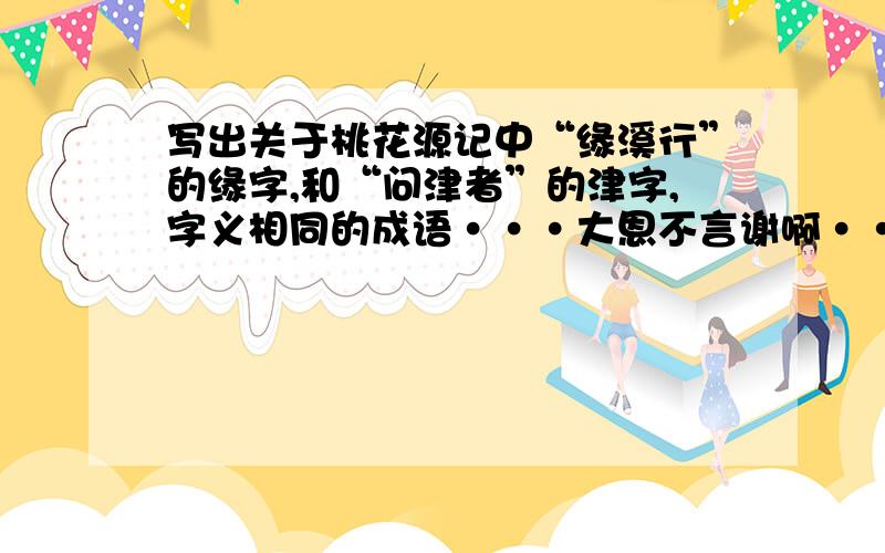 写出关于桃花源记中“缘溪行”的缘字,和“问津者”的津字,字义相同的成语···大恩不言谢啊·······注意，是与它们字义相同的成语····