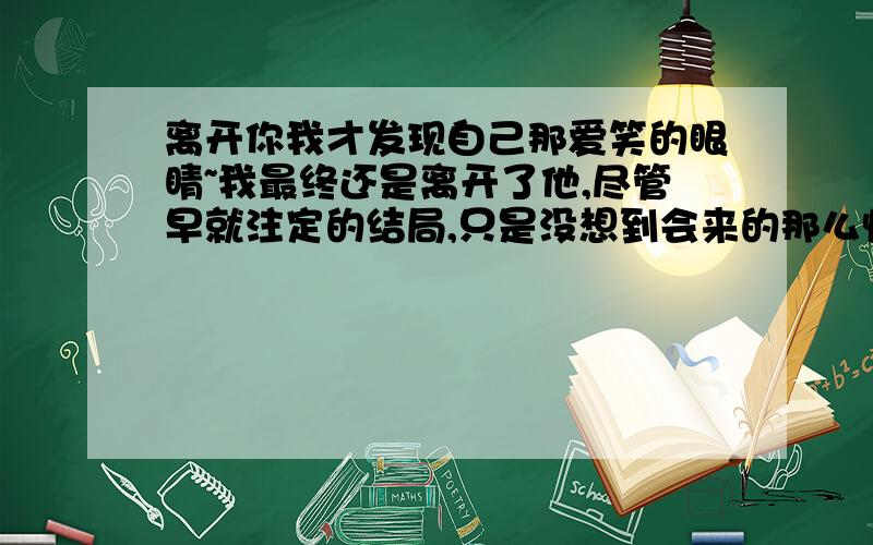 离开你我才发现自己那爱笑的眼睛~我最终还是离开了他,尽管早就注定的结局,只是没想到会来的那么快,就这样的和他分了,自始至终就知道会有这么一天的,要怪就只能怪我自己,明知不能和他