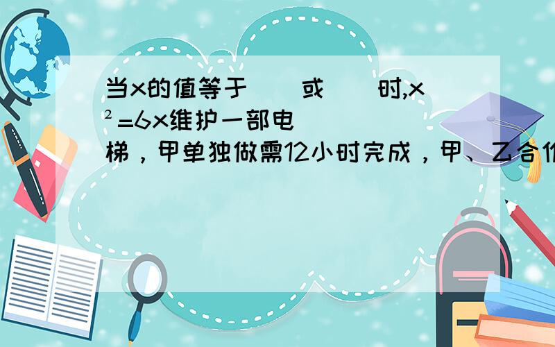 当x的值等于（）或（）时,x²=6x维护一部电梯，甲单独做需12小时完成，甲、乙合作4小时后，乙又要了6小时才完成这项工作，那么甲、乙合作共需几个小时可以完成？