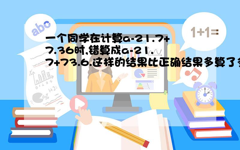 一个同学在计算a-21.7+7.36时,错算成a-21.7+73.6.这样的结果比正确结果多算了多少?