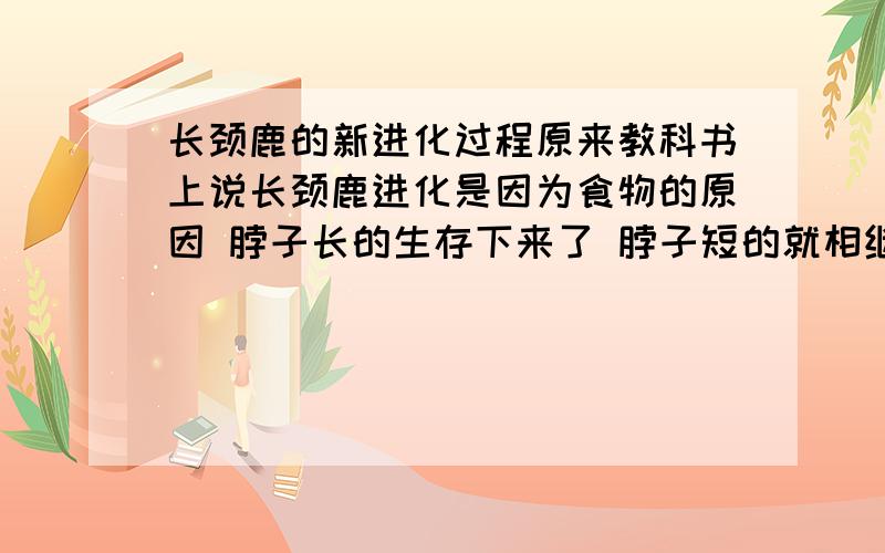 长颈鹿的新进化过程原来教科书上说长颈鹿进化是因为食物的原因 脖子长的生存下来了 脖子短的就相继灭绝了 但是我上次在一本科学杂志上面说这观点错误的 长颈鹿进化是自然选择的 但