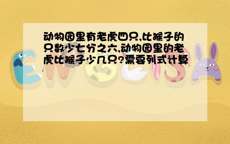 动物园里有老虎四只,比猴子的只数少七分之六,动物园里的老虎比猴子少几只?需要列式计算