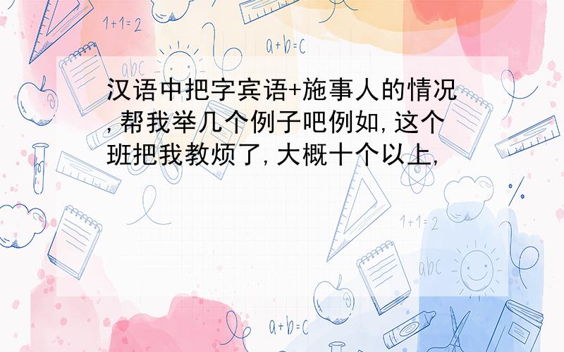 汉语中把字宾语+施事人的情况,帮我举几个例子吧例如,这个班把我教烦了,大概十个以上,