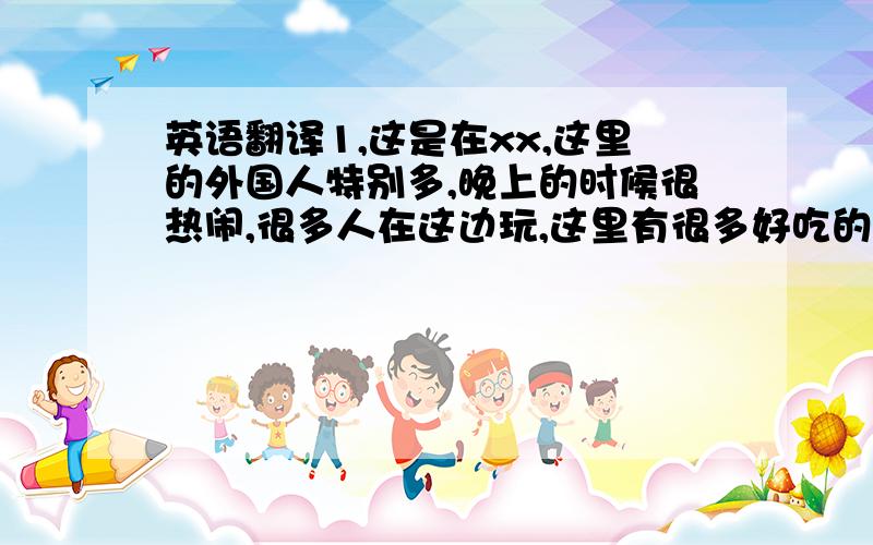 英语翻译1,这是在xx,这里的外国人特别多,晚上的时候很热闹,很多人在这边玩,这里有很多好吃的.2.这是XX的水上秀,是一种音乐喷泉,很漂亮,晚上会有很多人在这边看.