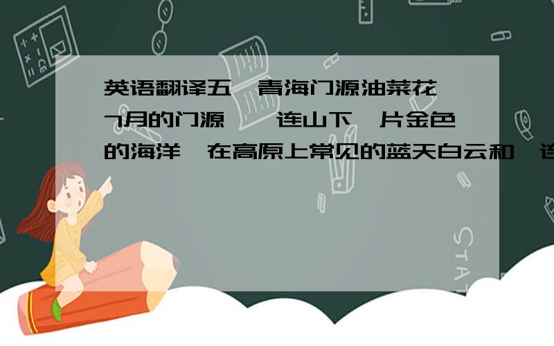 英语翻译五、青海门源油菜花 7月的门源,祁连山下一片金色的海洋,在高原上常见的蓝天白云和祁连雪山的衬托下,油菜花沿浩门河两岸成就了博大壮阔的特有奇观,一望无际的金黄显得异常斑