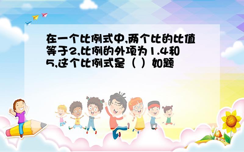 在一个比例式中,两个比的比值等于2,比例的外项为1.4和5,这个比例式是（ ）如题