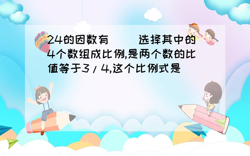 24的因数有( )选择其中的4个数组成比例,是两个数的比值等于3/4,这个比例式是( )