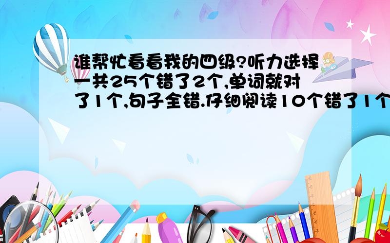 谁帮忙看看我的四级?听力选择一共25个错了2个,单词就对了1个,句子全错.仔细阅读10个错了1个,快速阅读7个错了4个.选词填空10个错了4个.完形填空20个错了3个.翻译全错.作文一般.会看的有诚意