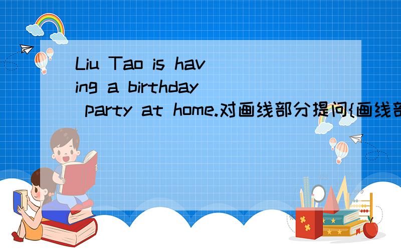 Liu Tao is having a birthday party at home.对画线部分提问{画线部分是is having birthday party}