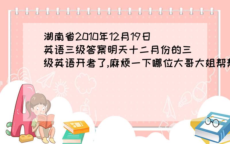 湖南省2010年12月19日英语三级答案明天十二月份的三级英语开考了,麻烦一下哪位大哥大姐帮帮帮忙咯,这是我第二次考了,可怜巴巴巴巴哦!今晚给我背几个答案也行咯