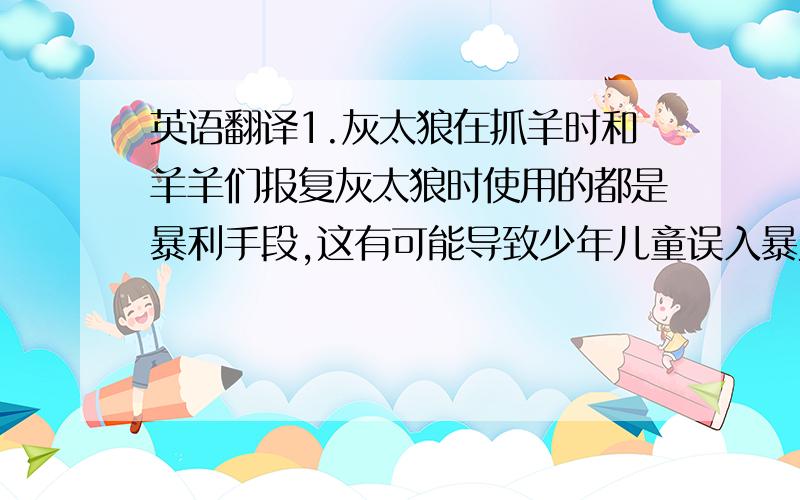 英语翻译1.灰太狼在抓羊时和羊羊们报复灰太狼时使用的都是暴利手段,这有可能导致少年儿童误入暴力的歧途.\x0b2.羊羊们总是捉弄村长,这种不尊敬长辈的行为会影响到少年儿童的礼仪教育.\