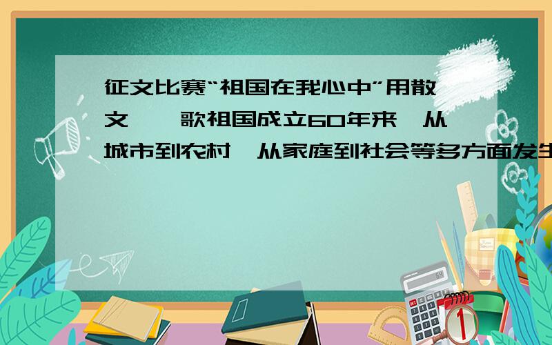 征文比赛“祖国在我心中”用散文,讴歌祖国成立60年来,从城市到农村,从家庭到社会等多方面发生的巨变.最好400~600字左右.内容丰富,我想获奖~