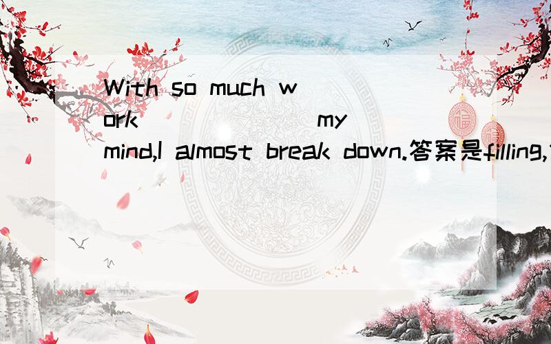 With so much work ______ my mind,I almost break down.答案是filling,但我觉得从后半句看主语是I,所以work是被充满的,应该是filled