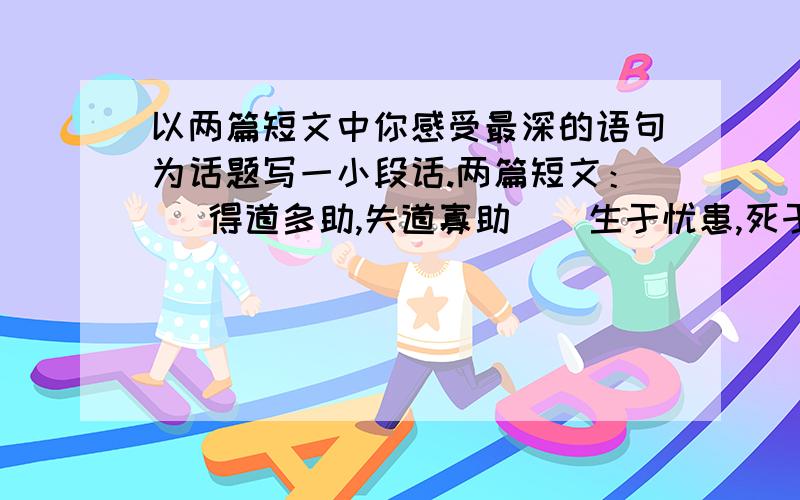 以两篇短文中你感受最深的语句为话题写一小段话.两篇短文：   得道多助,失道寡助    生于忧患,死于安乐从中选句你感受最深的语句为话题写一小段话.200个字左右就够了.