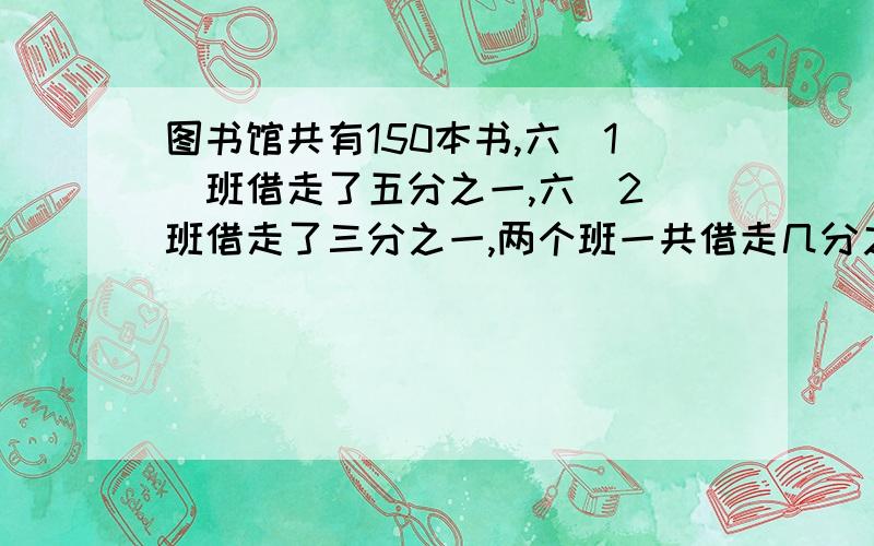 图书馆共有150本书,六(1)班借走了五分之一,六(2)班借走了三分之一,两个班一共借走几分之几?两个班一共借走多少本书?